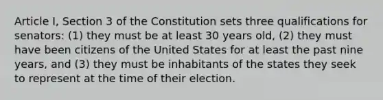 Article I, Section 3 of the Constitution sets three qualifications for senators: (1) they must be at least 30 years old, (2) they must have been citizens of the United States for at least the past nine years, and (3) they must be inhabitants of the states they seek to represent at the time of their election.