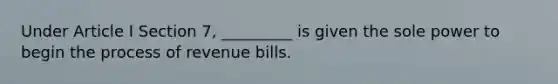 Under Article I Section 7, _________ is given the sole power to begin the process of revenue bills.