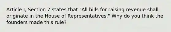 Article I, Section 7 states that "All bills for raising revenue shall originate in the House of Representatives." Why do you think the founders made this rule?