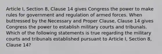 Article I, Section 8, Clause 14 gives Congress the power to make rules for government and regulation of armed forces. When buttressed by the Necessary and Proper Clause, Clause 14 gives Congress the power to establish military courts and tribunals. Which of the following statements is true regarding the military courts and tribunals established pursuant to Article I, Section 8, Clause 14?