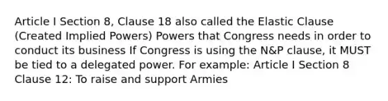 Article I Section 8, Clause 18 also called the Elastic Clause (Created Implied Powers) Powers that Congress needs in order to conduct its business If Congress is using the N&P clause, it MUST be tied to a delegated power. For example: Article I Section 8 Clause 12: To raise and support Armies