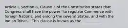 Article I, Section 8, Clause 3 of the Constitution states that Congress shall have the power ''to regulate Commerce with foreign Nations, and among the several States, and with the Indian Tribes.'' This clause is known as the __________