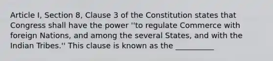 Article I, Section 8, Clause 3 of the Constitution states that Congress shall have the power ''to regulate Commerce with foreign Nations, and among the several States, and with the Indian Tribes.'' This clause is known as the __________