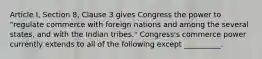 Article I, Section 8, Clause 3 gives Congress the power to "regulate commerce with foreign nations and among the several states, and with the Indian tribes." Congress's commerce power currently extends to all of the following except __________.