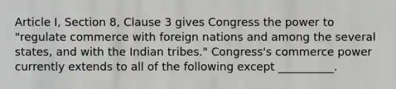 Article I, Section 8, Clause 3 gives Congress the power to "regulate commerce with foreign nations and among the several states, and with the Indian tribes." Congress's commerce power currently extends to all of the following except __________.