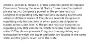 Article I, section 8, clause 3, grants Congress power to regulate Commerce "among the several States." How does the quoted phrase restrict Congress's power? A The phrase restricts Congress to regulating only transactions involving buyers and sellers in different states. B The phrase restricts Congress to regulating only transactions in which goods are shipped or traded across state lines. C The phrase restricts Congress to regulating only that commerce which concerns more than one state. D The phrase prevents Congress from regulating any transaction in which the buyer and seller are located in the same state and the goods never leave the state.