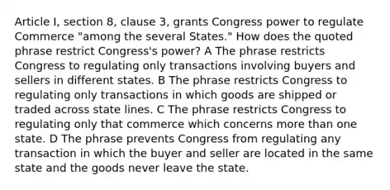 Article I, section 8, clause 3, grants Congress power to regulate Commerce "among the several States." How does the quoted phrase restrict Congress's power? A The phrase restricts Congress to regulating only transactions involving buyers and sellers in different states. B The phrase restricts Congress to regulating only transactions in which goods are shipped or traded across state lines. C The phrase restricts Congress to regulating only that commerce which concerns more than one state. D The phrase prevents Congress from regulating any transaction in which the buyer and seller are located in the same state and the goods never leave the state.