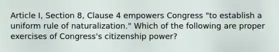 Article I, Section 8, Clause 4 empowers Congress "to establish a uniform rule of naturalization." Which of the following are proper exercises of Congress's citizenship power?