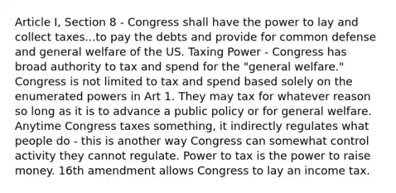 Article I, Section 8 - Congress shall have the power to lay and collect taxes...to pay the debts and provide for common defense and general welfare of the US. Taxing Power - Congress has broad authority to tax and spend for the "general welfare." Congress is not limited to tax and spend based solely on the enumerated powers in Art 1. They may tax for whatever reason so long as it is to advance a public policy or for general welfare. Anytime Congress taxes something, it indirectly regulates what people do - this is another way Congress can somewhat control activity they cannot regulate. Power to tax is the power to raise money. 16th amendment allows Congress to lay an income tax.