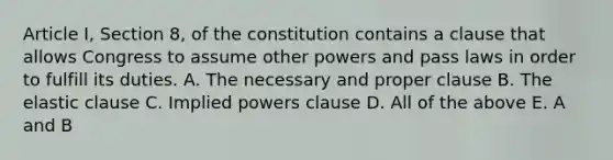 Article I, Section 8, of the constitution contains a clause that allows Congress to assume other powers and pass laws in order to fulfill its duties. A. The necessary and proper clause B. The elastic clause C. Implied powers clause D. All of the above E. A and B