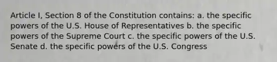 Article I, Section 8 of the Constitution contains: a. the specific powers of the U.S. House of Representatives b. the specific powers of the Supreme Court c. the specific powers of the U.S. Senate d. the specific powers of the U.S. Congress