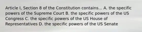 Article I, Section 8 of the Constitution contains... A. the specific powers of the Supreme Court B. the specific powers of the US Congress C. the specific powers of the US House of Representatives D. the specific powers of the US Senate