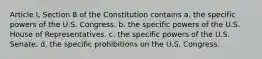 Article I, Section 8 of the Constitution contains a. the specific powers of the U.S. Congress. b. the specific powers of the U.S. House of Representatives. c. the specific powers of the U.S. Senate. d. the specific prohibitions on the U.S. Congress.