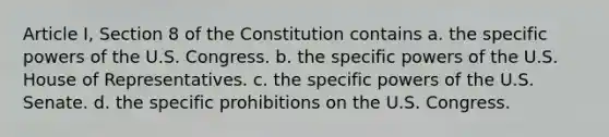 Article I, Section 8 of the Constitution contains a. the specific powers of the U.S. Congress. b. the specific powers of the U.S. House of Representatives. c. the specific powers of the U.S. Senate. d. the specific prohibitions on the U.S. Congress.