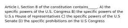 Article I, Section 8 of the constitution contains_____. A) the specific powers of the U.S. Congress B) the specific powers of the U.S.s House of representatives C) the specific powers of the U.S Senate D) the specific prohibitions on the U.S Congress