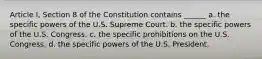 Article I, Section 8 of the Constitution contains ______ a. the specific powers of the U.S. Supreme Court. b. the specific powers of the U.S. Congress. c. the specific prohibitions on the U.S. Congress. d. the specific powers of the U.S. President.