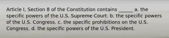 Article I, Section 8 of the Constitution contains ______ a. the specific powers of the U.S. Supreme Court. b. the specific powers of the U.S. Congress. c. the specific prohibitions on the U.S. Congress. d. the specific powers of the U.S. President.