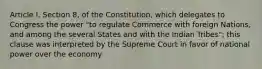 Article I, Section 8, of the Constitution, which delegates to Congress the power "to regulate Commerce with foreign Nations, and among the several States and with the Indian Tribes"; this clause was interpreted by the Supreme Court in favor of national power over the economy