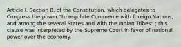 Article I, Section 8, of the Constitution, which delegates to Congress the power "to regulate Commerce with foreign Nations, and among the several States and with the Indian Tribes" ; this clause was interpreted by the Supreme Court in favor of national power over the economy.