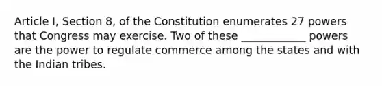 Article I, Section 8, of the Constitution enumerates 27 powers that Congress may exercise. Two of these ____________ powers are the power to regulate commerce among the states and with the Indian tribes.