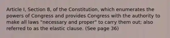 Article I, Section 8, of the Constitution, which enumerates the powers of Congress and provides Congress with the authority to make all laws "necessary and proper" to carry them out; also referred to as the elastic clause. (See page 36)