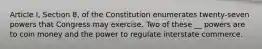 Article I, Section 8, of the Constitution enumerates twenty-seven powers that Congress may exercise. Two of these __ powers are to coin money and the power to regulate interstate commerce.