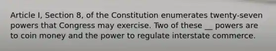 Article I, Section 8, of the Constitution enumerates twenty-seven powers that Congress may exercise. Two of these __ powers are to coin money and the power to regulate interstate commerce.