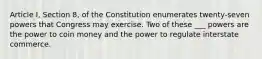 Article I, Section 8, of the Constitution enumerates twenty-seven powers that Congress may exercise. Two of these ___ powers are the power to coin money and the power to regulate interstate commerce.