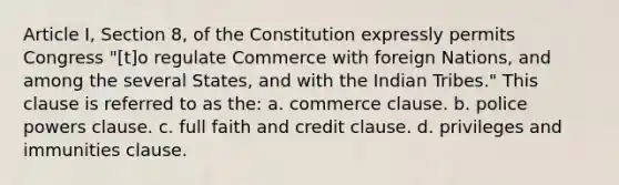 Article I, Section 8, of the Constitution expressly permits Congress "[t]o regulate Commerce with foreign Nations, and among the several States, and with the Indian Tribes." This clause is referred to as the: a. commerce clause. b. police powers clause. c. full faith and credit clause. d. privileges and immunities clause.