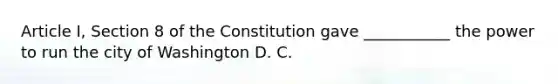 Article I, Section 8 of the Constitution gave ___________ the power to run the city of Washington D. C.