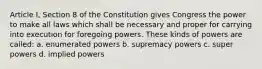 Article I, Section 8 of the Constitution gives Congress the power to make all laws which shall be necessary and proper for carrying into execution for foregoing powers. These kinds of powers are called: a. enumerated powers b. supremacy powers c. super powers d. implied powers