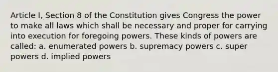 Article I, Section 8 of the Constitution gives Congress the power to make all laws which shall be necessary and proper for carrying into execution for foregoing powers. These kinds of powers are called: a. enumerated powers b. supremacy powers c. super powers d. implied powers