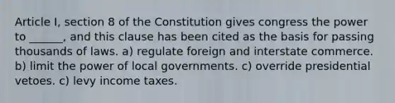 Article I, section 8 of the Constitution gives congress the power to ______, and this clause has been cited as the basis for passing thousands of laws. a) regulate foreign and interstate commerce. b) limit the power of local governments. c) override presidential vetoes. c) levy income taxes.