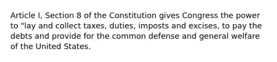 Article I, Section 8 of the Constitution gives Congress the power to "lay and collect taxes, duties, imposts and excises, to pay the debts and provide for the common defense and general welfare of the United States.