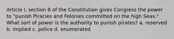 Article I, section 8 of the Constitution gives Congress the power to "punish Piracies and Felonies committed on the high Seas." What sort of power is the authority to punish pirates? a. reserved b. implied c. police d. enumerated