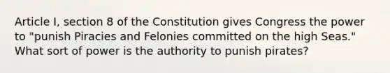 Article I, section 8 of the Constitution gives Congress the power to "punish Piracies and Felonies committed on the high Seas." What sort of power is the authority to punish pirates?