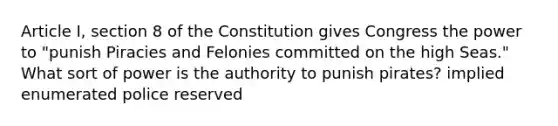 Article I, section 8 of the Constitution gives Congress the power to "punish Piracies and Felonies committed on the high Seas." What sort of power is the authority to punish pirates? implied enumerated police reserved