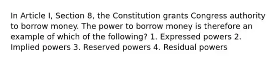 In Article I, Section 8, the Constitution grants Congress authority to borrow money. The power to borrow money is therefore an example of which of the following? 1. Expressed powers 2. Implied powers 3. Reserved powers 4. Residual powers