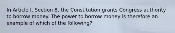 In Article I, Section 8, the Constitution grants Congress authority to borrow money. The power to borrow money is therefore an example of which of the following?