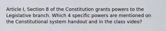 Article I, Section 8 of the Constitution grants powers to the Legislative branch. Which 4 specific powers are mentioned on the Constitutional system handout and in the class video?