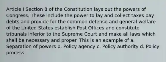 Article I Section 8 of the Constitution lays out the powers of Congress. These include the power to lay and collect taxes pay debts and provide for the common defense and general welfare of the United States establish Post Offices and constitute tribunals inferior to the Supreme Court and make all laws which shall be necessary and proper. This is an example of a. Separation of powers b. Policy agency c. Policy authority d. Policy process