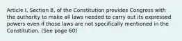 Article I, Section 8, of the Constitution provides Congress with the authority to make all laws needed to carry out its expressed powers even if those laws are not specifically mentioned in the Constitution. (See page 60)