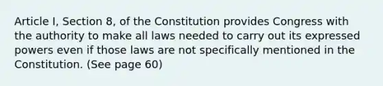 Article I, Section 8, of the Constitution provides Congress with the authority to make all laws needed to carry out its expressed powers even if those laws are not specifically mentioned in the Constitution. (See page 60)