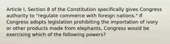 Article I, Section 8 of the Constitution specifically gives Congress authority to "regulate commerce with foreign nations." If Congress adopts legislation prohibiting the importation of ivory or other products made from elephants, Congress would be exercising which of the following powers?