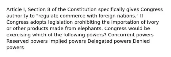 Article I, Section 8 of the Constitution specifically gives Congress authority to "regulate commerce with foreign nations." If Congress adopts legislation prohibiting the importation of ivory or other products made from elephants, Congress would be exercising which of the following powers? Concurrent powers Reserved powers Implied powers Delegated powers Denied powers