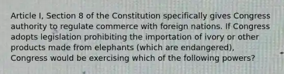 Article I, Section 8 of the Constitution specifically gives Congress authority to regulate commerce with foreign nations. If Congress adopts legislation prohibiting the importation of ivory or other products made from elephants (which are endangered), Congress would be exercising which of the following powers?