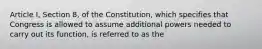 Article I, Section 8, of the Constitution, which specifies that Congress is allowed to assume additional powers needed to carry out its function, is referred to as the