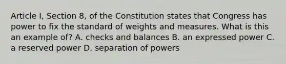 Article I, Section 8, of the Constitution states that Congress has power to fix the standard of weights and measures. What is this an example of? A. checks and balances B. an expressed power C. a reserved power D. separation of powers