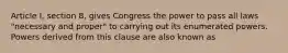 Article I, section 8, gives Congress the power to pass all laws "necessary and proper" to carrying out its enumerated powers. Powers derived from this clause are also known as