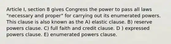 Article I, section 8 gives Congress the power to pass all laws "necessary and proper" for carrying out its enumerated powers. This clause is also known as the A) elastic clause. B) reserve powers clause. C) full faith and credit clause. D ) expressed powers clause. E) enumerated powers clause.